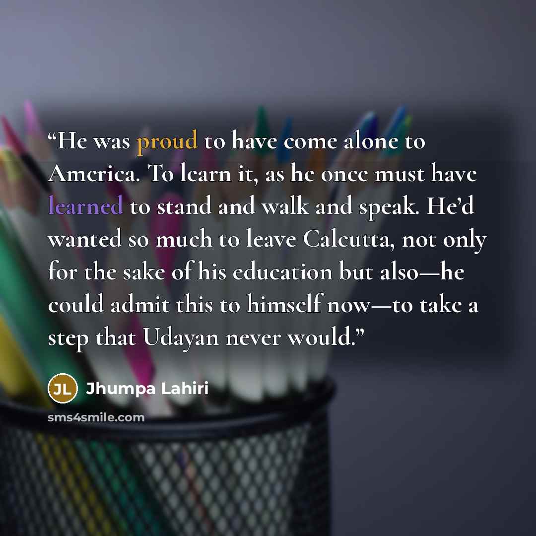 “He was proud to have come alone to America. To learn it, as he once must have learned to stand and walk and speak. He’d wanted so much to leave Calcutta, not only for the sake of his education but also—he could admit this to himself now—to take a step that Udayan never would.” quote by Jhumpa Lahiri