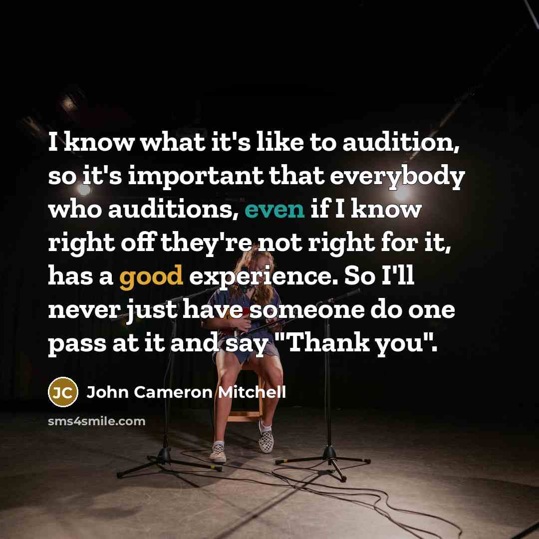 “I know what it's like to audition, so it's important that everybody who auditions, even if I know right off they're not right for it, has a good experience. So I'll never just have someone do one pass at it and say "Thank you".” quote by John Cameron Mitchell