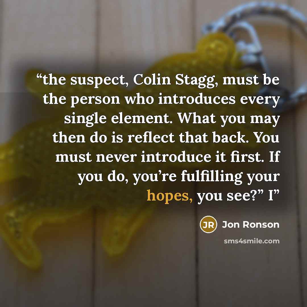 “the suspect, Colin Stagg, must be the person who introduces every single element. What you may then do is reflect that back. You must never introduce it first. If you do, you’re fulfilling your hopes, you see?” I” quote by Jon Ronson