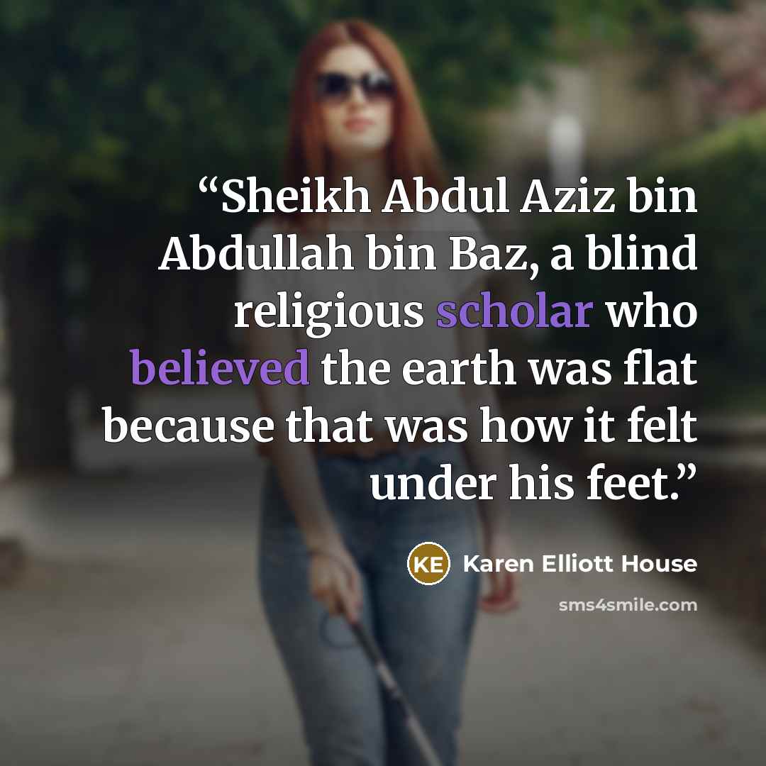 “Sheikh Abdul Aziz bin Abdullah bin Baz, a blind religious scholar who believed the earth was flat because that was how it felt under his feet.” quote by Karen Elliott House