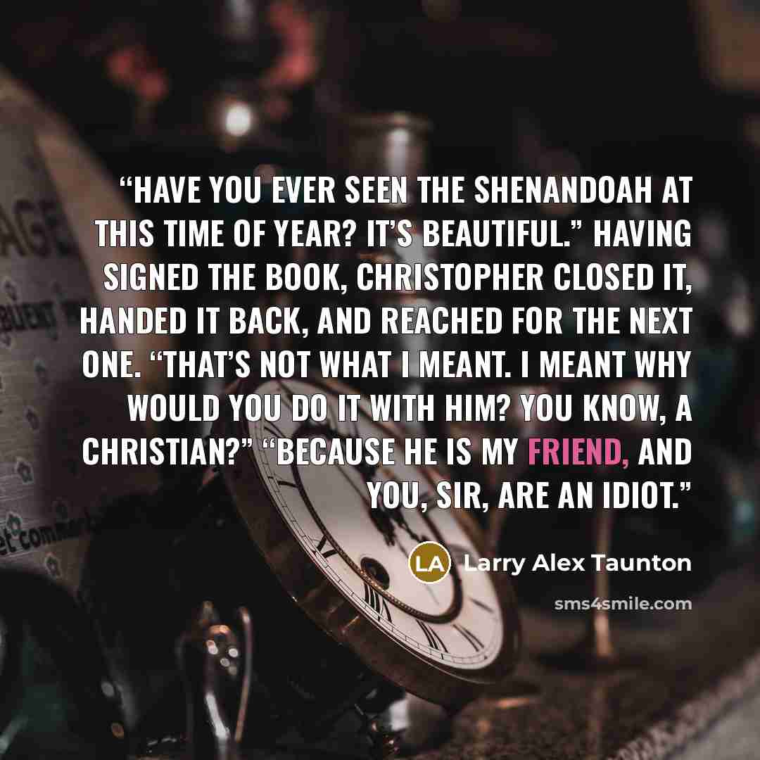 “Have you ever seen the Shenandoah at this time of year? It’s beautiful.” Having signed the book, Christopher closed it, handed it back, and reached for the next one. “That’s not what I meant. I meant why would you do it with him? You know, a Christian?” “Because he is my friend, and you, sir, are…” quote by Larry Alex Taunton