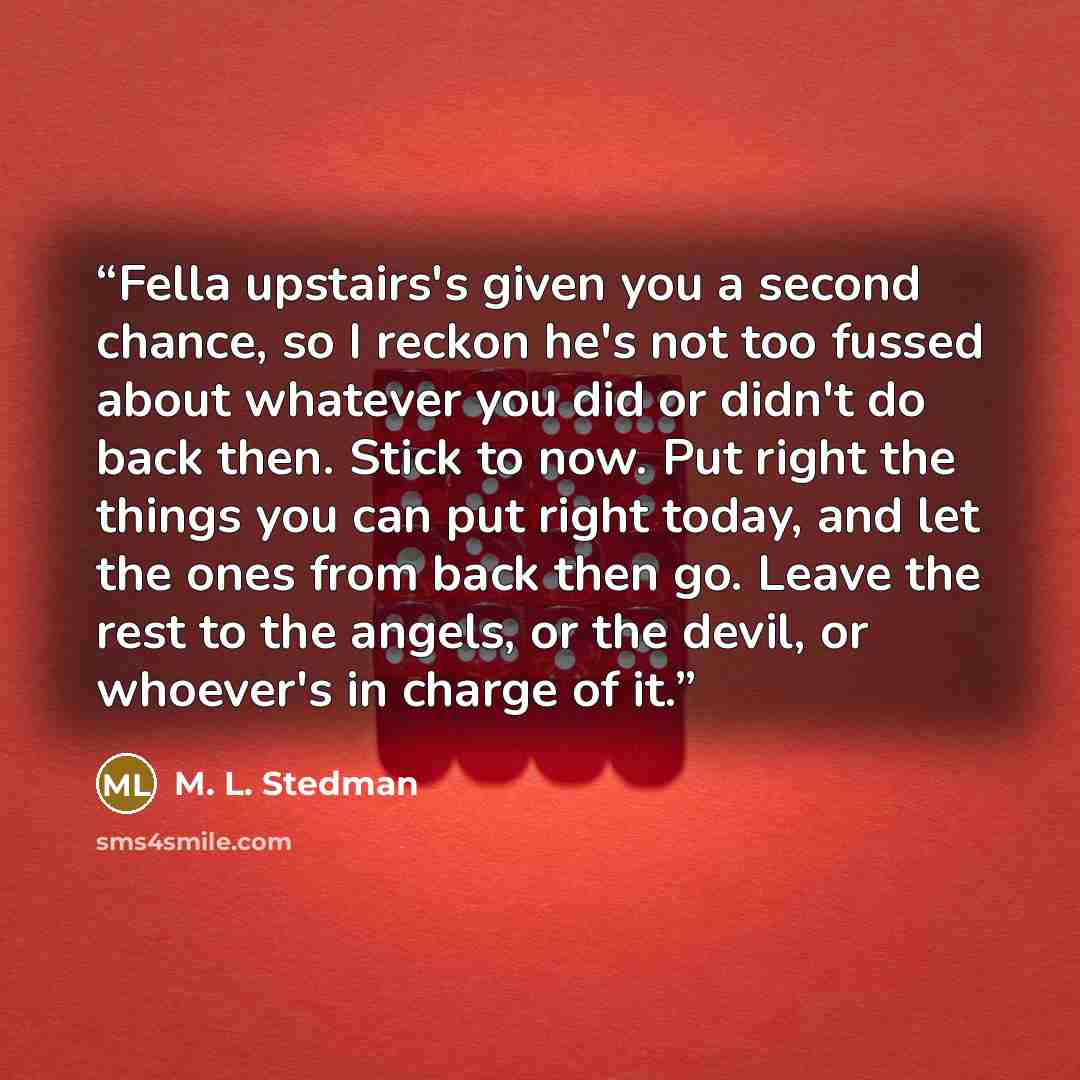 “Fella upstairs's given you a second chance, so I reckon he's not too fussed about whatever you did or didn't do back then. Stick to now. Put right the things you can put right today, and let the ones from back then go. Leave the rest to the angels, or the devil, or whoever's in charge of it.” quote by M. L. Stedman