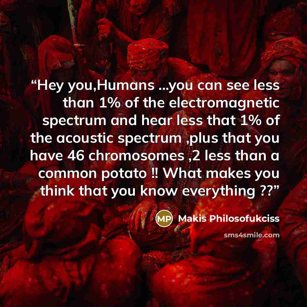 “Hey you,Humans ...you can see less than 1% of the electromagnetic spectrum and hear less that 1% of the acoustic spectrum ,plus that you have 46 chromosomes ,2 less than a common potato !! What makes you think that you know everything ??” quote by Makis Philosofukciss