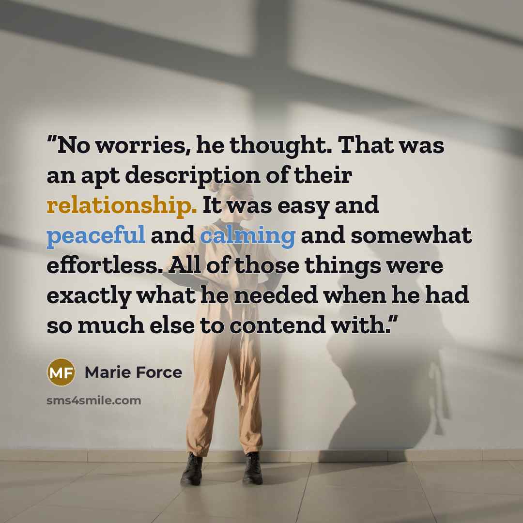“No worries, he thought. That was an apt description of their relationship. It was easy and peaceful and calming and somewhat effortless. All of those things were exactly what he needed when he had so much else to contend with.” quote by Marie Force