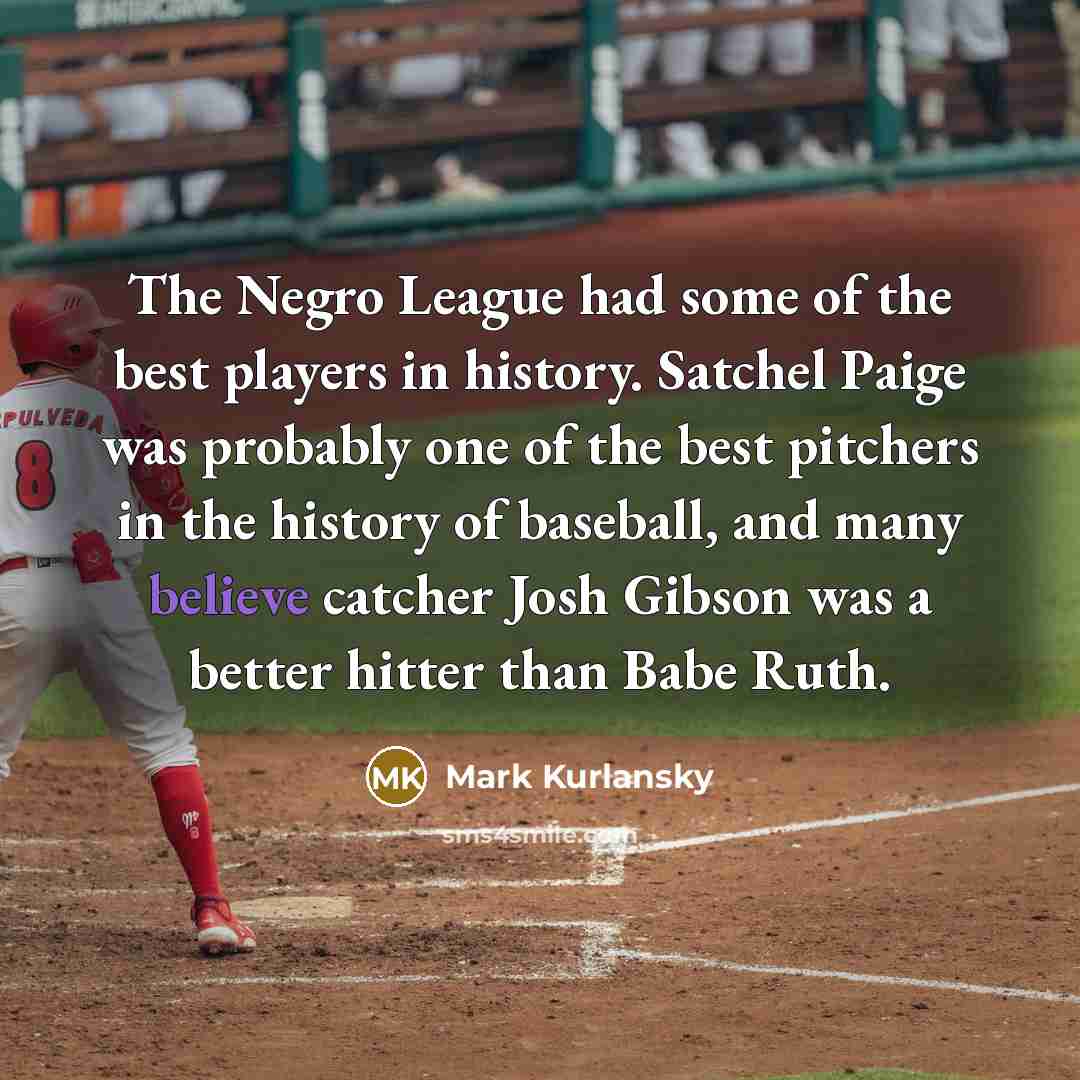 “The Negro League had some of the best players in history. Satchel Paige was probably one of the best pitchers in the history of baseball, and many believe catcher Josh Gibson was a better hitter than Babe Ruth.” quote by Mark Kurlansky