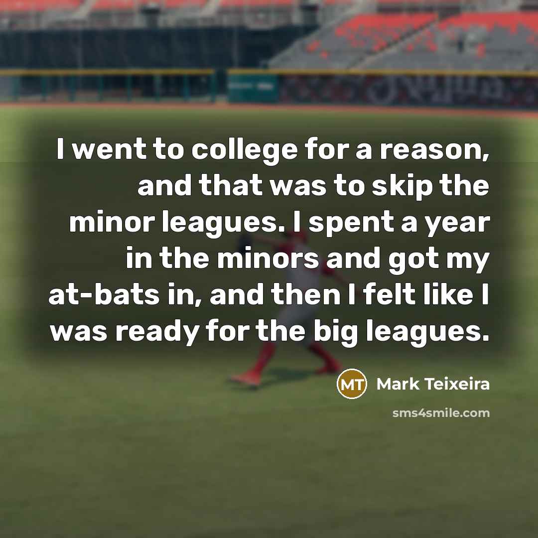 “I went to college for a reason, and that was to skip the minor leagues. I spent a year in the minors and got my at-bats in, and then I felt like I was ready for the big leagues.” quote by Mark Teixeira