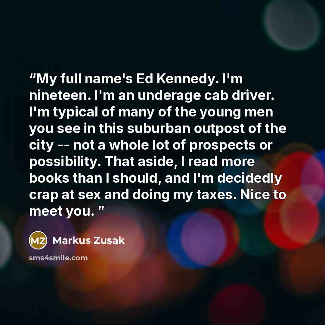 “My full name's Ed Kennedy. I'm nineteen. I'm an underage cab driver. I'm typical of many of the young men you see in this suburban outpost of the city -- not a whole lot of prospects or possibility. That aside, I read more books than I should, and I'm decidedly crap at sex and doing my taxes. Nice…” quote by Markus Zusak