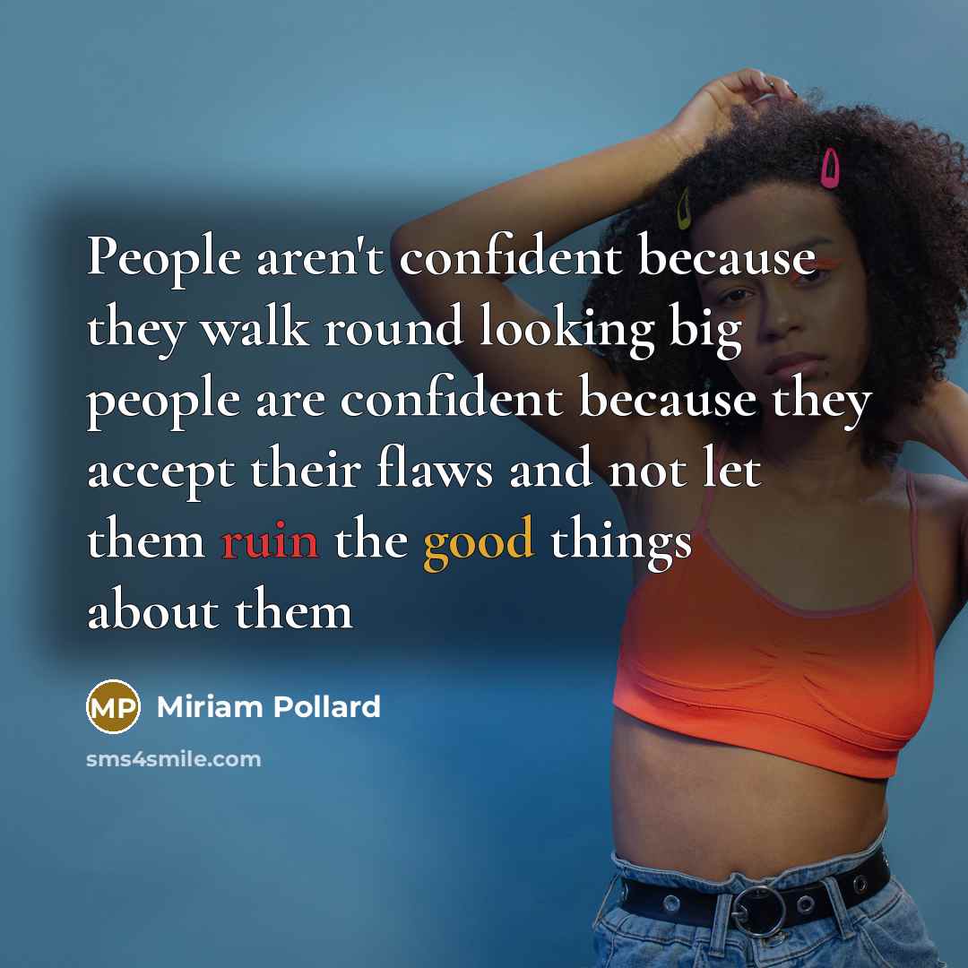“People aren't confident because they walk round looking big people are confident because they accept their flaws and not let them ruin the good things about them” quote by Miriam Pollard