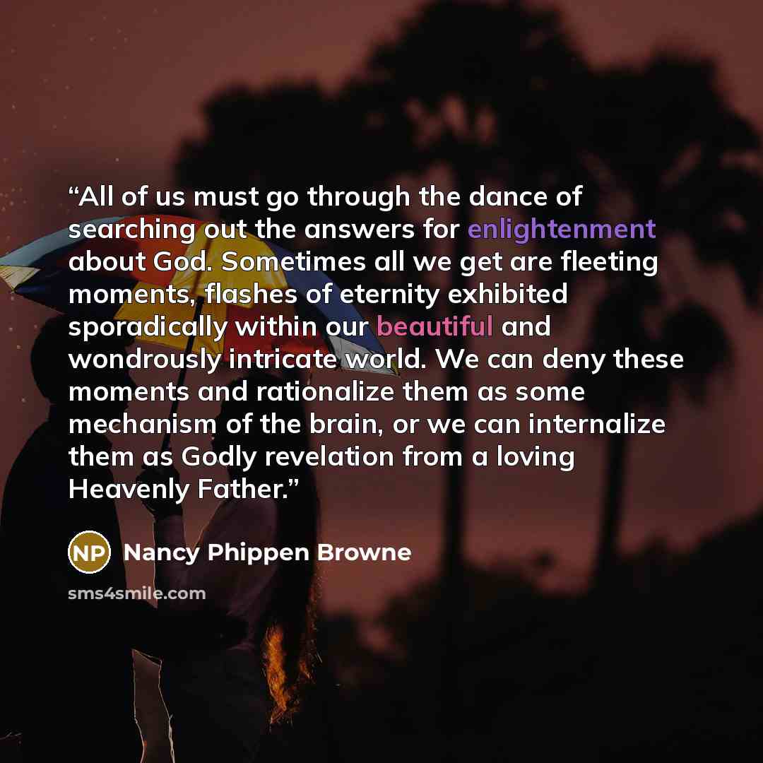 “All of us must go through the dance of searching out the answers for enlightenment about God. Sometimes all we get are fleeting moments, flashes of eternity exhibited sporadically within our beautiful and wondrously intricate world. We can deny these moments and rationalize them as some mechanism…” quote by Nancy Phippen Browne
