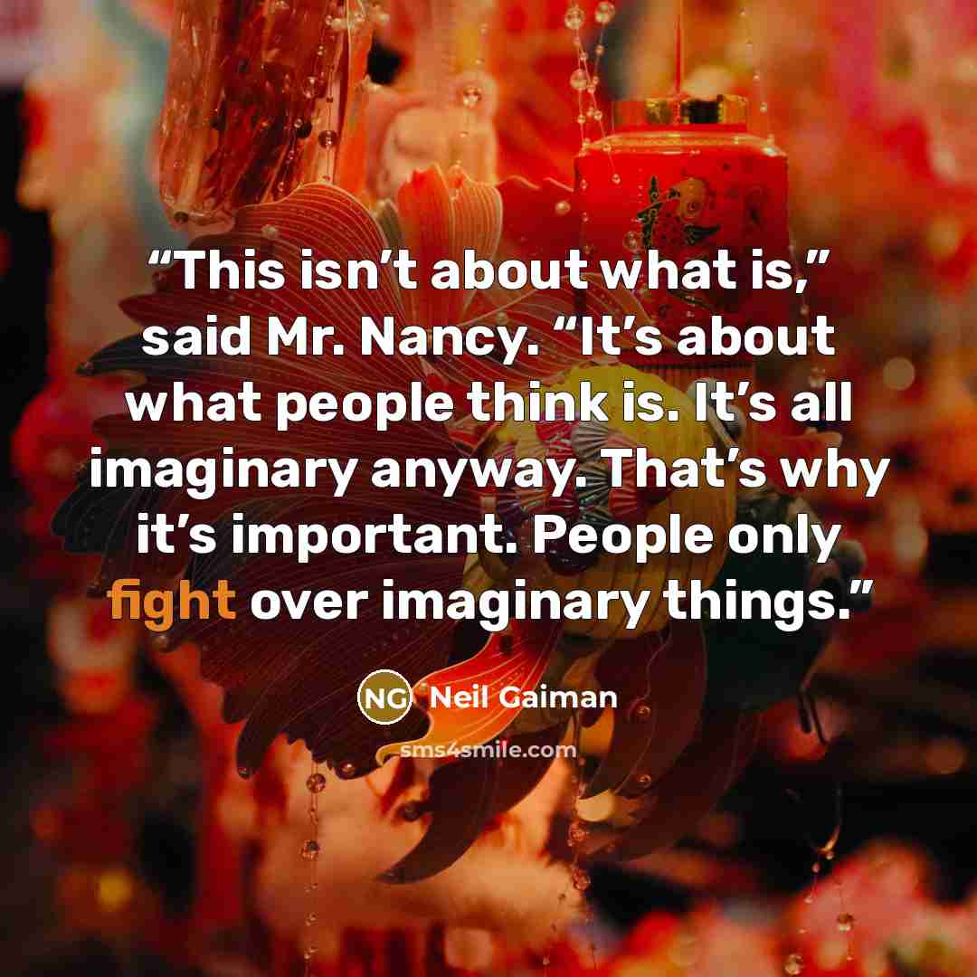 “This isn’t about what is,” said Mr. Nancy. “It’s about what people think is. It’s all imaginary anyway. That’s why it’s important. People only fight over imaginary things.” quote by Neil Gaiman