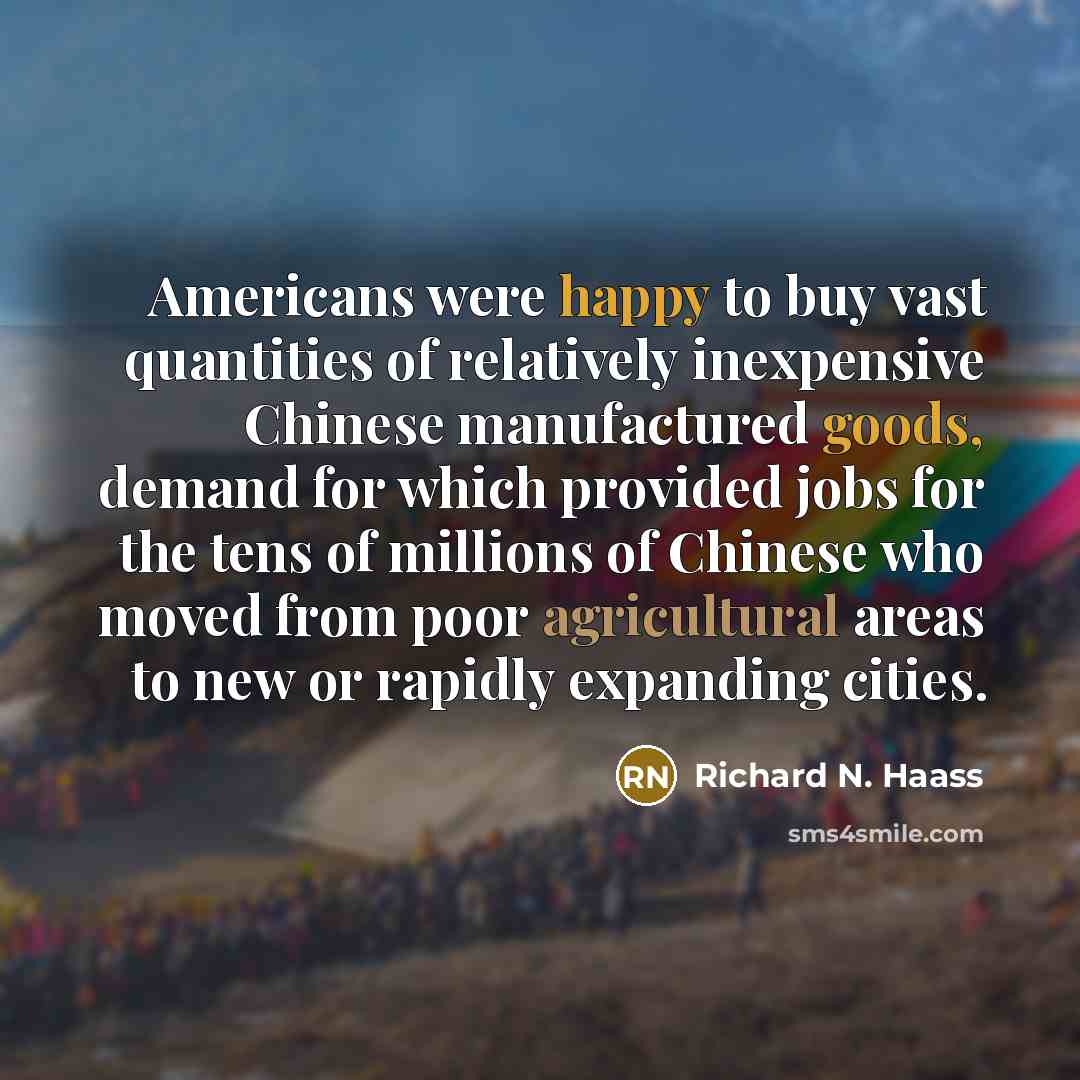 “Americans were happy to buy vast quantities of relatively inexpensive Chinese manufactured goods, demand for which provided jobs for the tens of millions of Chinese who moved from poor agricultural areas to new or rapidly expanding cities.” quote by Richard N. Haass