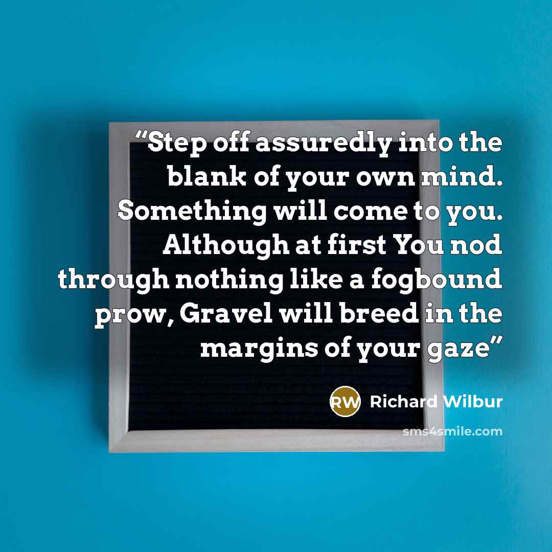“Step off assuredly into the blank of your own mind. Something will come to you. Although at first You nod through nothing like a fogbound prow, Gravel will breed in the margins of your gaze” quote by Richard Wilbur