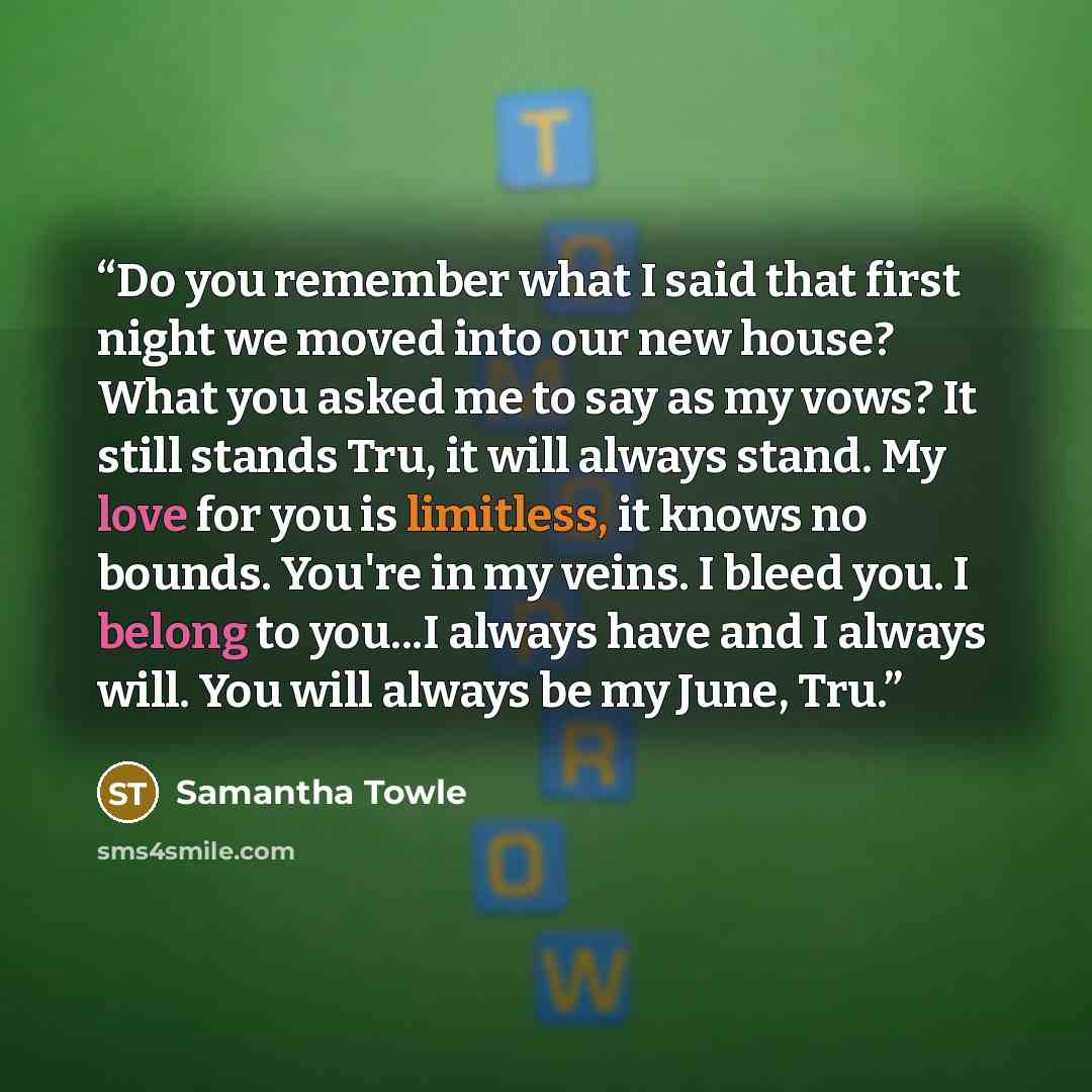 “Do you remember what I said that first night we moved into our new house? What you asked me to say as my vows? It still stands Tru, it will always stand. My love for you is limitless, it knows no bounds. You're in my veins. I bleed you. I belong to you...I always have and I always will. You will…” quote by Samantha Towle