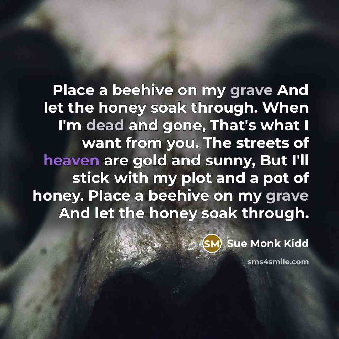 “Place a beehive on my grave And let the honey soak through. When I'm dead and gone, That's what I want from you. The streets of heaven are gold and sunny, But I'll stick with my plot and a pot of honey. Place a beehive on my grave And let the honey soak through.” quote by Sue Monk Kidd
