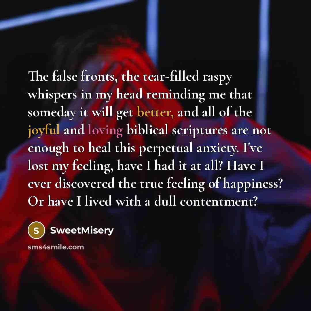 “The false fronts, the tear-filled raspy whispers in my head reminding me that someday it will get better, and all of the joyful and loving biblical scriptures are not enough to heal this perpetual anxiety. I've lost my feeling, have I had it at all? Have I ever discovered the true feeling of…” quote by SweetMisery