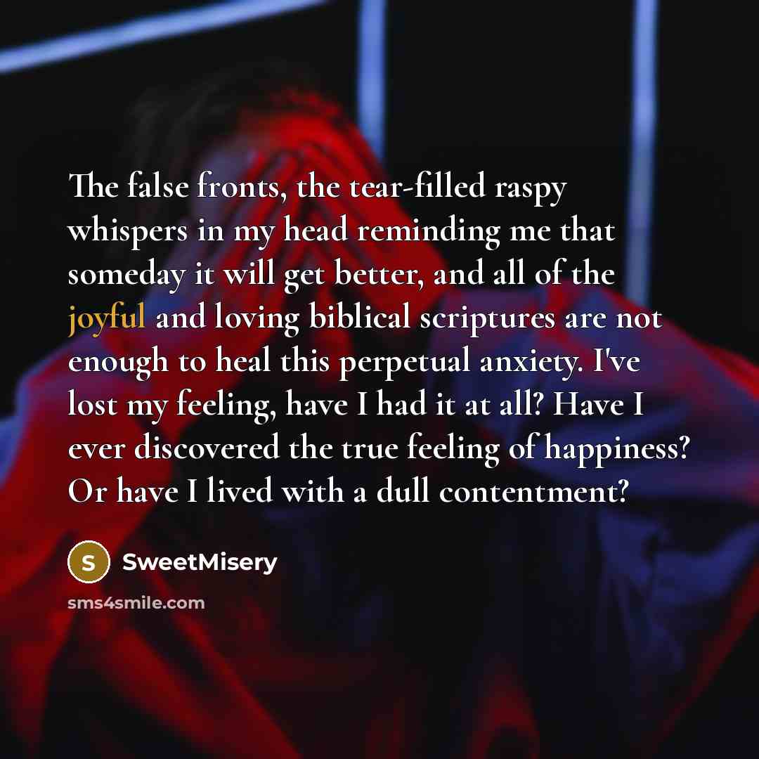 “The false fronts, the tear-filled raspy whispers in my head reminding me that someday it will get better, and all of the joyful and loving biblical scriptures are not enough to heal this perpetual anxiety. I've lost my feeling, have I had it at all? Have I ever discovered the true feeling of…” quote by SweetMisery