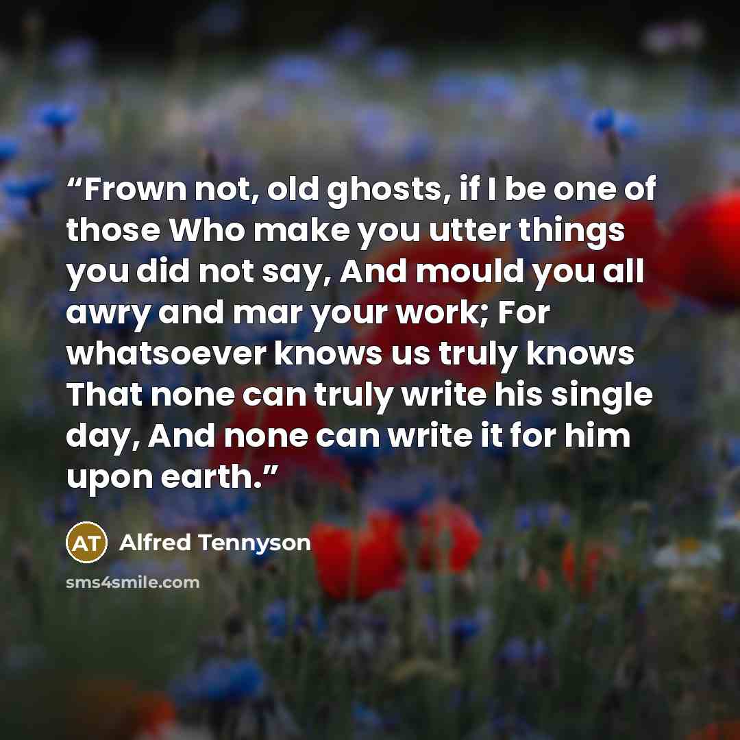 “Frown not, old ghosts, if I be one of those Who make you utter things you did not say, And mould you all awry and mar your work; For whatsoever knows us truly knows That none can truly write his single day, And none can write it for him upon earth.” quote by Alfred Tennyson