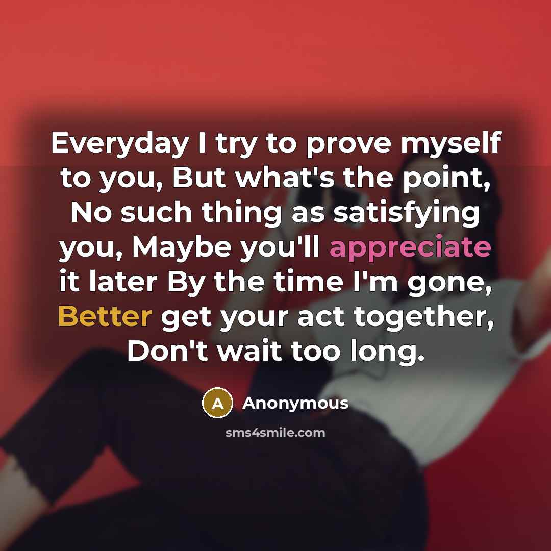 “Everyday I try to prove myself to you, But what's the point, No such thing as satisfying you, Maybe you'll appreciate it later By the time I'm gone, Better get your act together, Don't wait too long.” quote by Anonymous