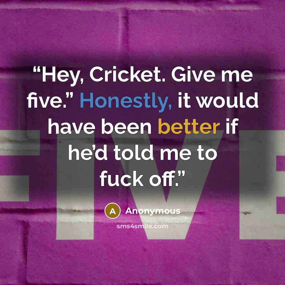 “Hey, Cricket. Give me five.” Honestly, it would have been better if he’d told me to fuck off.” quote by Anonymous