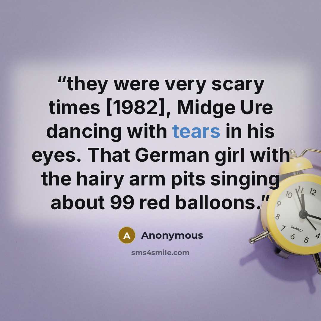 “they were very scary times [1982], Midge Ure dancing with tears in his eyes. That German girl with the hairy arm pits singing about 99 red balloons.” quote by Anonymous