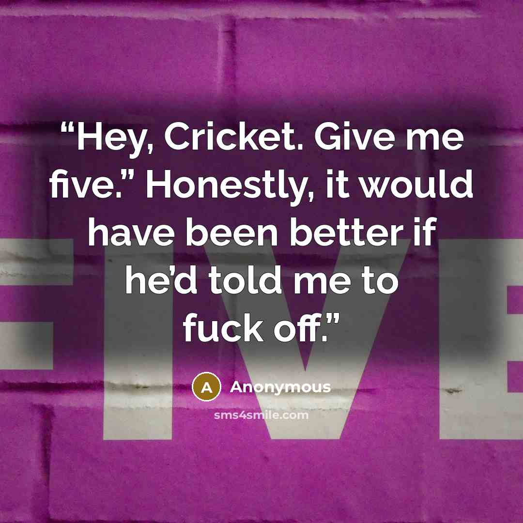 “Hey, Cricket. Give me five.” Honestly, it would have been better if he’d told me to fuck off.” quote by Anonymous