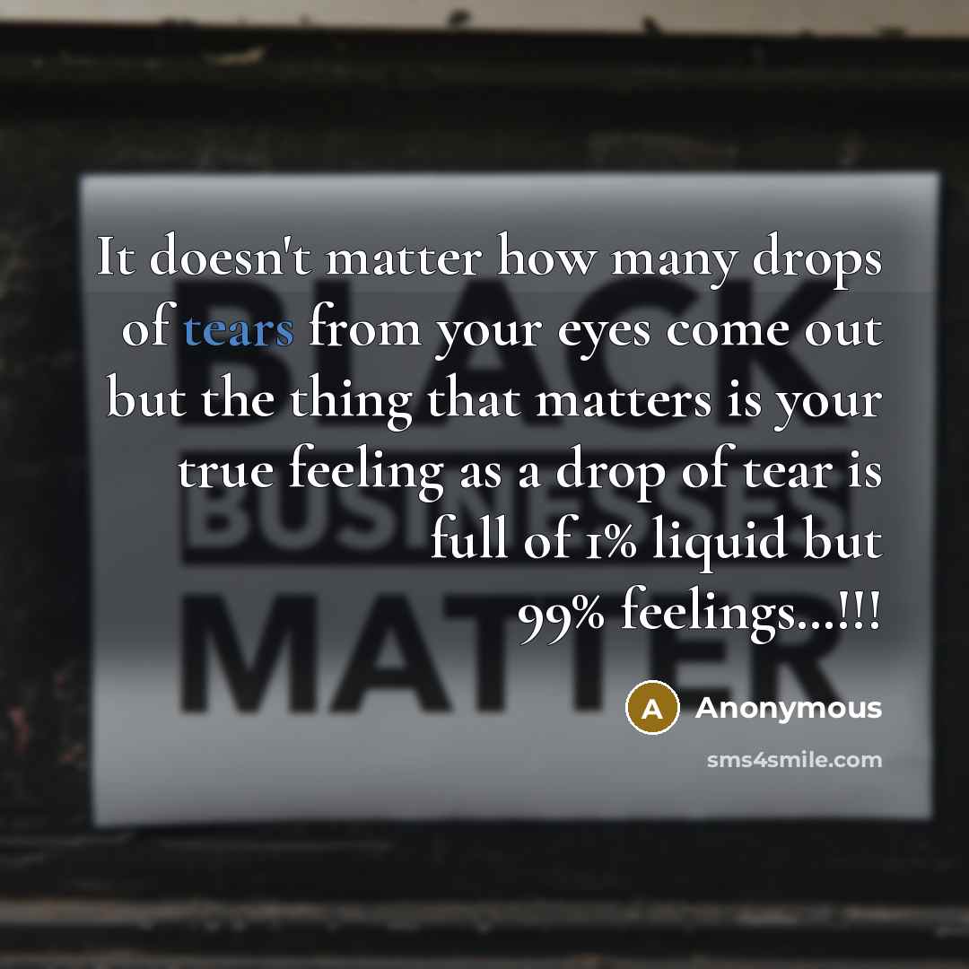 “It doesn't matter how many drops of tears from your eyes come out but the thing that matters is your true feeling as a drop of tear is full of 1% liquid but 99% feelings…!!!” quote by Anonymous