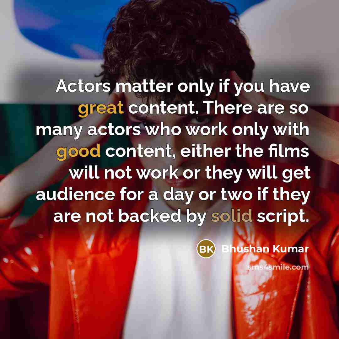 “Actors matter only if you have great content. There are so many actors who work only with good content, either the films will not work or they will get audience for a day or two if they are not backed by solid script.” quote by Bhushan Kumar
