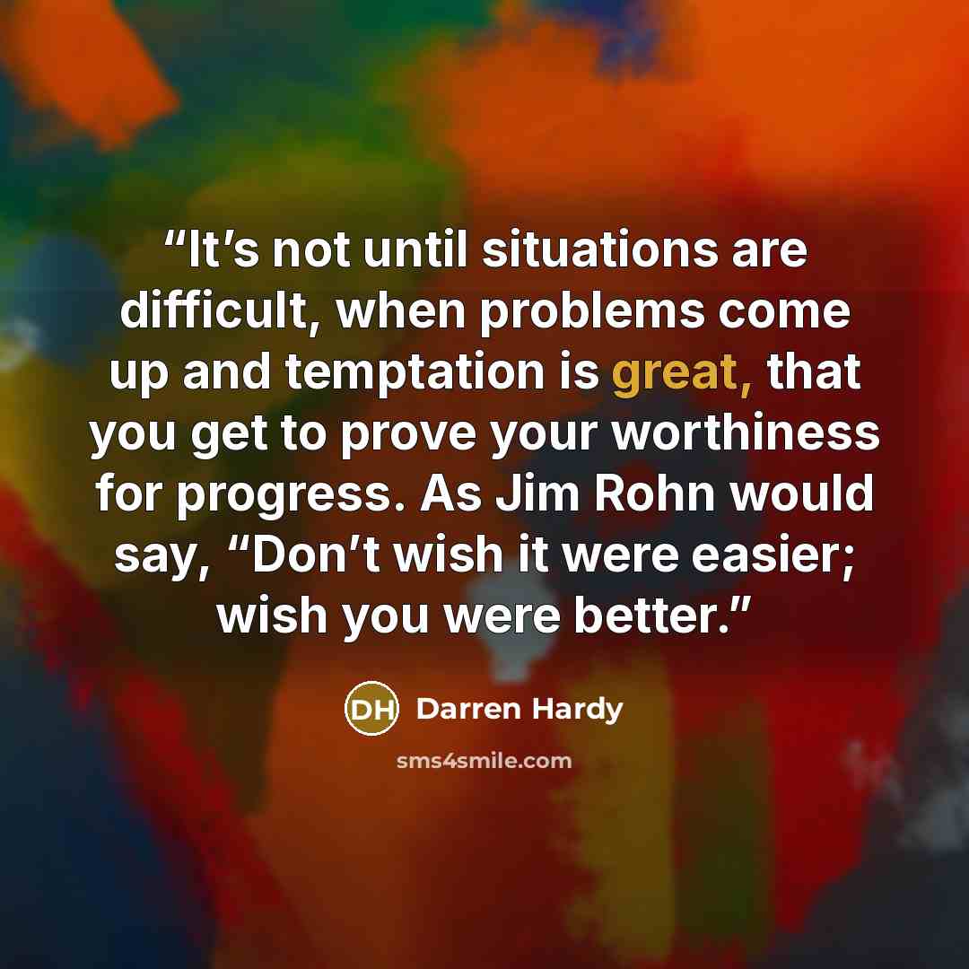 “It’s not until situations are difficult, when problems come up and temptation is great, that you get to prove your worthiness for progress. As Jim Rohn would say, “Don’t wish it were easier; wish you were better.” quote by Darren Hardy