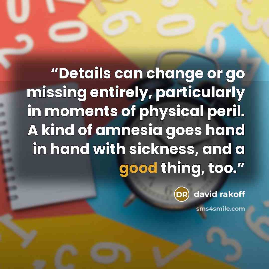 “Details can change or go missing entirely, particularly in moments of physical peril. A kind of amnesia goes hand in hand with sickness, and a good thing, too.” quote by David Rakoff