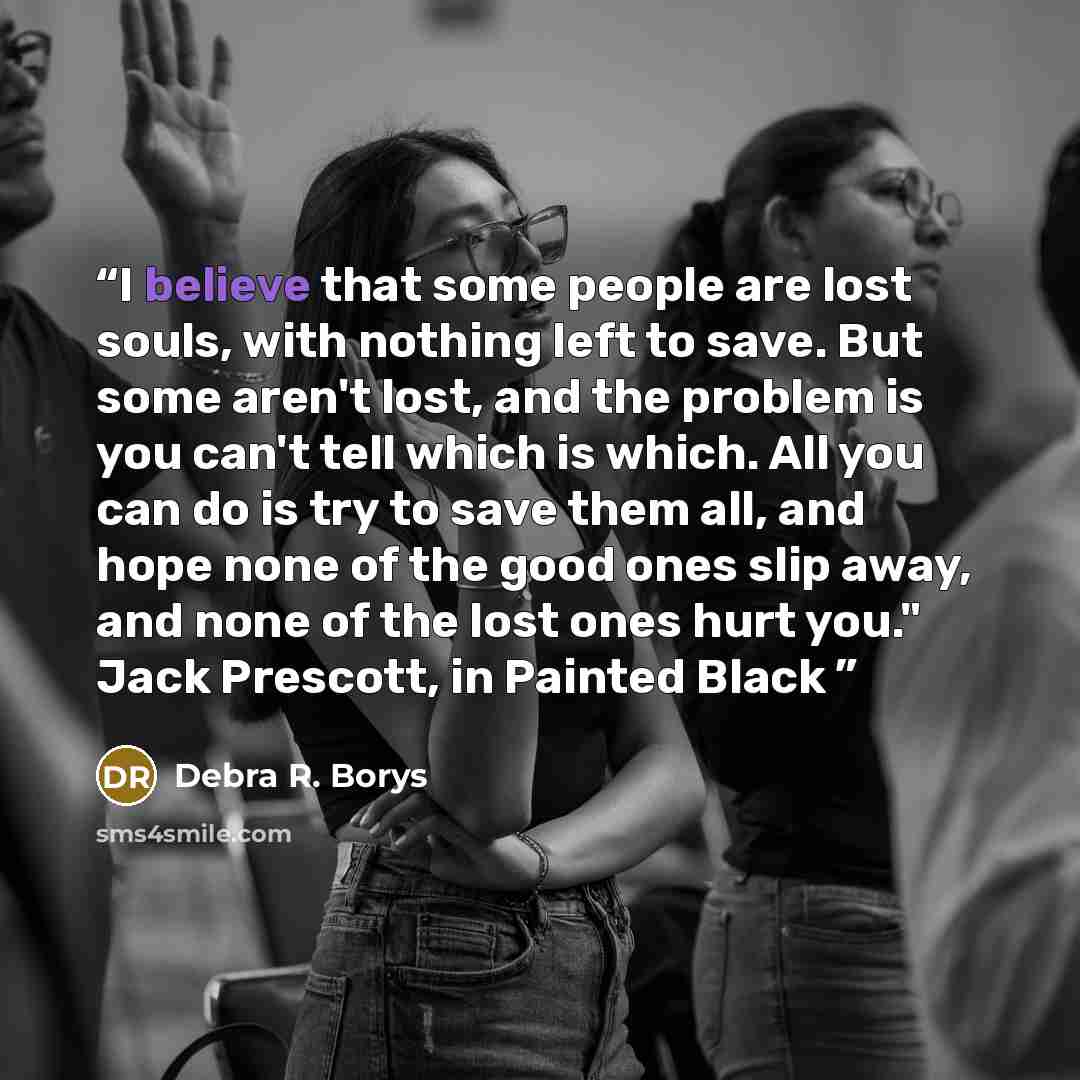 “I believe that some people are lost souls, with nothing left to save. But some aren't lost, and the problem is you can't tell which is which. All you can do is try to save them all, and hope none of the good ones slip away, and none of the lost ones hurt you." Jack Prescott, in Painted Black” quote by Debra R. Borys