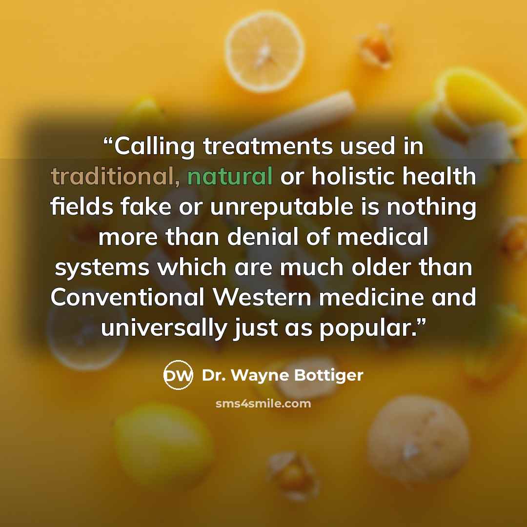 “Calling treatments used in traditional, natural or holistic health fields fake or unreputable is nothing more than denial of medical systems which are much older than Conventional Western medicine and universally just as popular.” quote by Dr. Wayne Bottiger