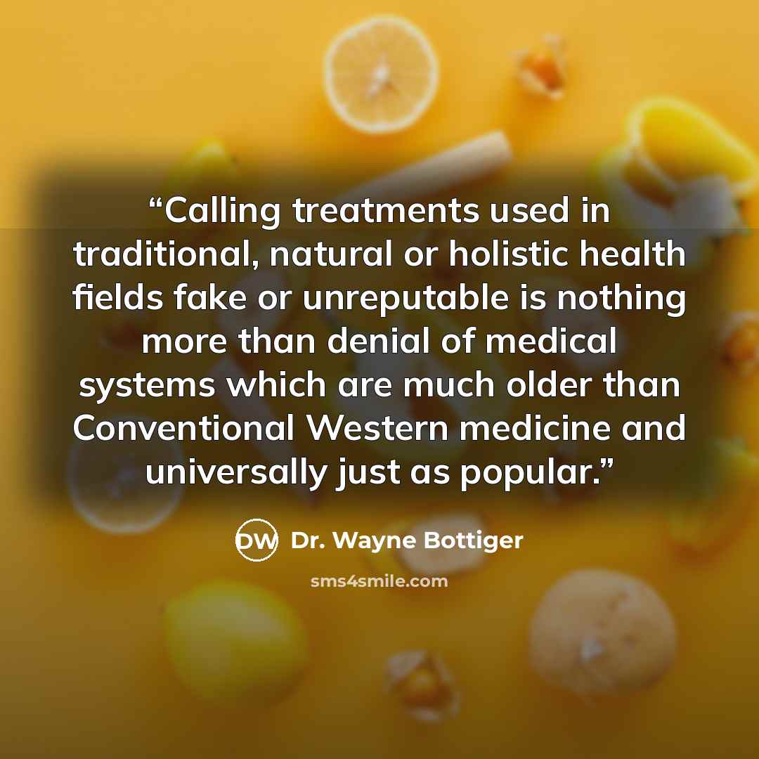 “Calling treatments used in traditional, natural or holistic health fields fake or unreputable is nothing more than denial of medical systems which are much older than Conventional Western medicine and universally just as popular.” quote by Dr. Wayne Bottiger