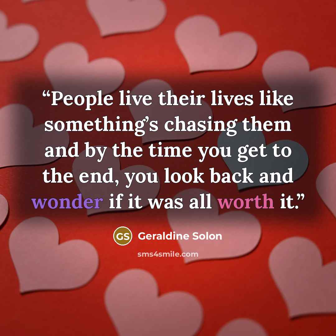 “People live their lives like something’s chasing them and by the time you get to the end, you look back and wonder if it was all worth it.” quote by Geraldine Solon