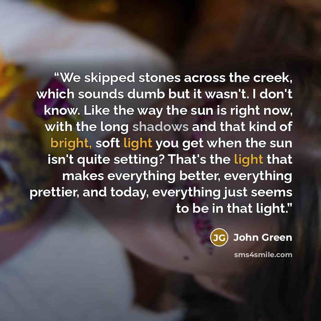 “We skipped stones across the creek, which sounds dumb but it wasn't. I don't know. Like the way the sun is right now, with the long shadows and that kind of bright, soft light you get when the sun isn't quite setting? That's the light that makes everything better, everything prettier, and today…” quote by John Green