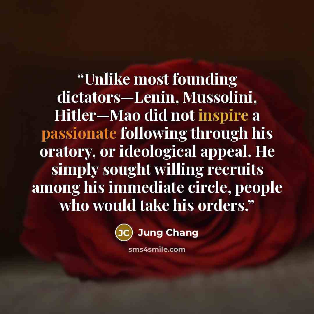 “Unlike most founding dictators—Lenin, Mussolini, Hitler—Mao did not inspire a passionate following through his oratory, or ideological appeal. He simply sought willing recruits among his immediate circle, people who would take his orders.” quote by Jung Chang