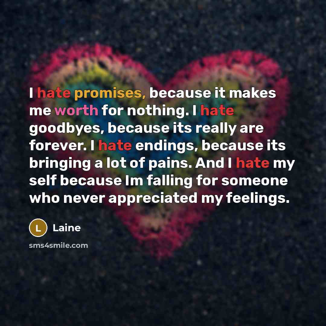 “I hate promises, because it makes me worth for nothing. I hate goodbyes, because its really are forever. I hate endings, because its bringing a lot of pains. And I hate my self because Im falling for someone who never appreciated my feelings.” quote by Laine