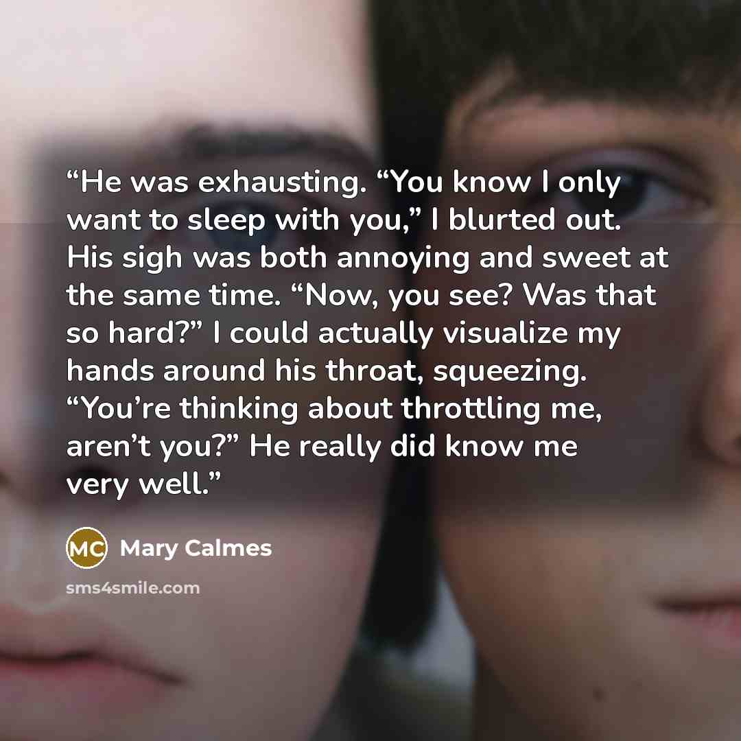 “He was exhausting. “You know I only want to sleep with you,” I blurted out. His sigh was both annoying and sweet at the same time. “Now, you see? Was that so hard?” I could actually visualize my hands around his throat, squeezing. “You’re thinking about throttling me, aren’t you?” He really did…” quote by Mary Calmes