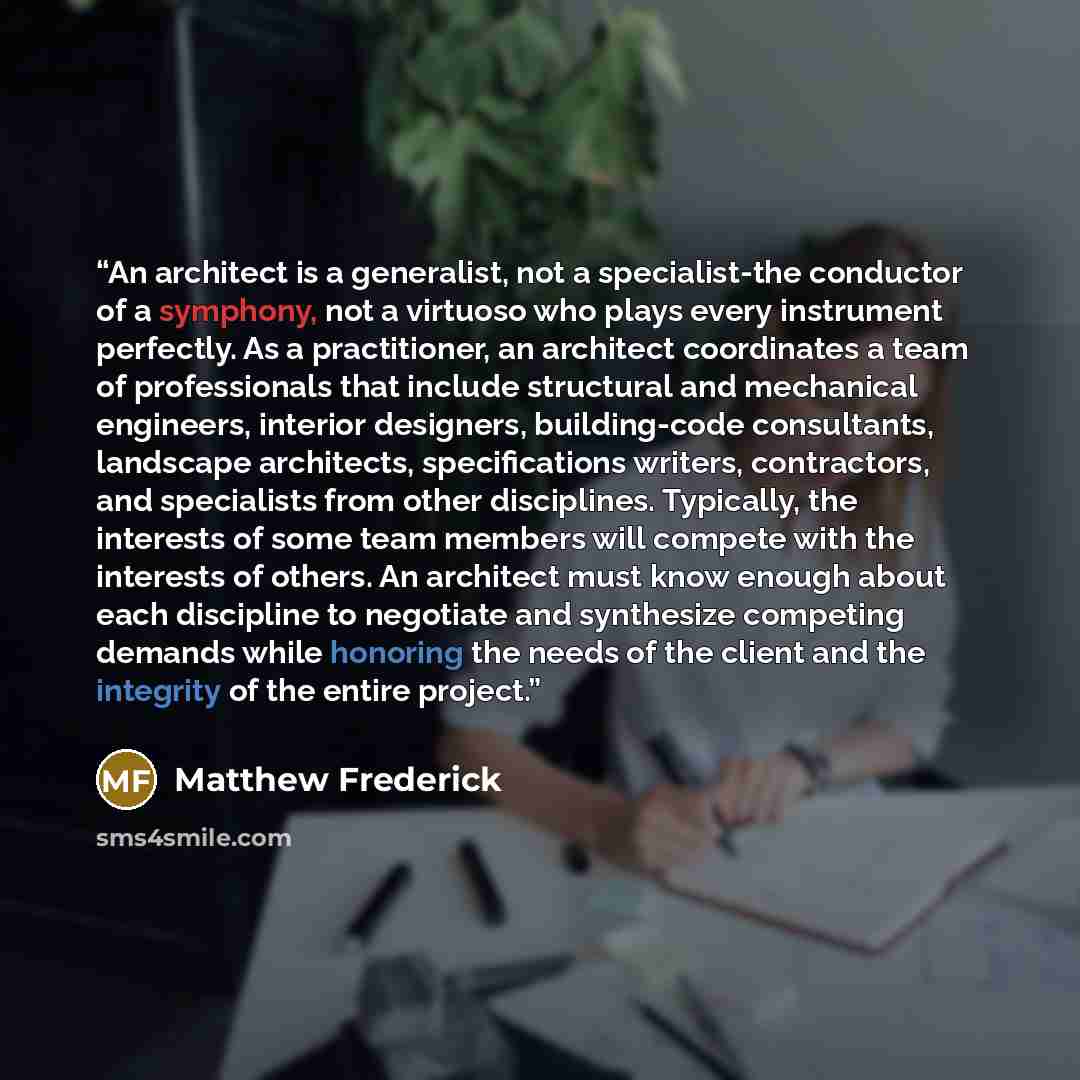 “An architect is a generalist, not a specialist-the conductor of a symphony, not a virtuoso who plays every instrument perfectly. As a practitioner, an architect coordinates a team of professionals that include structural and mechanical engineers, interior designers, building-code consultants…” quote by Matthew Frederick