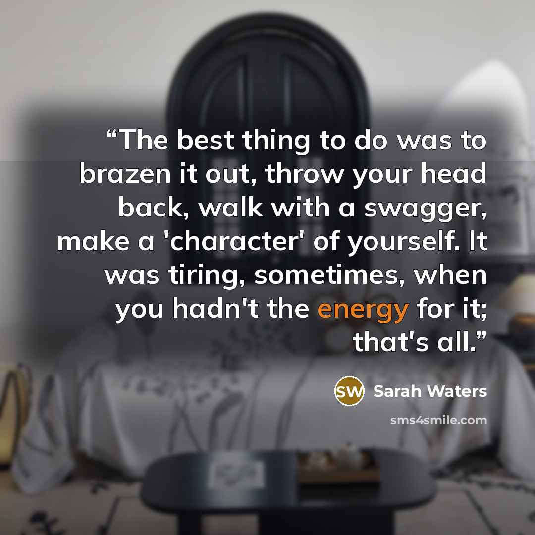 “The best thing to do was to brazen it out, throw your head back, walk with a swagger, make a 'character' of yourself. It was tiring, sometimes, when you hadn't the energy for it; that's all.” quote by Sarah Waters