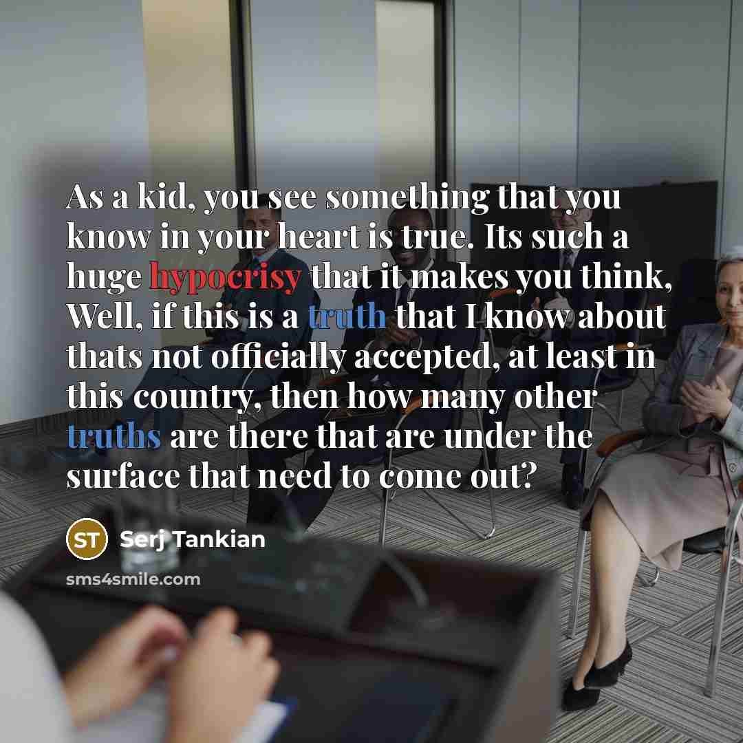 “As a kid, you see something that you know in your heart is true. Its such a huge hypocrisy that it makes you think, Well, if this is a truth that I know about thats not officially accepted, at least in this country, then how many other truths are there that are under the surface that need to come…” quote by Serj Tankian