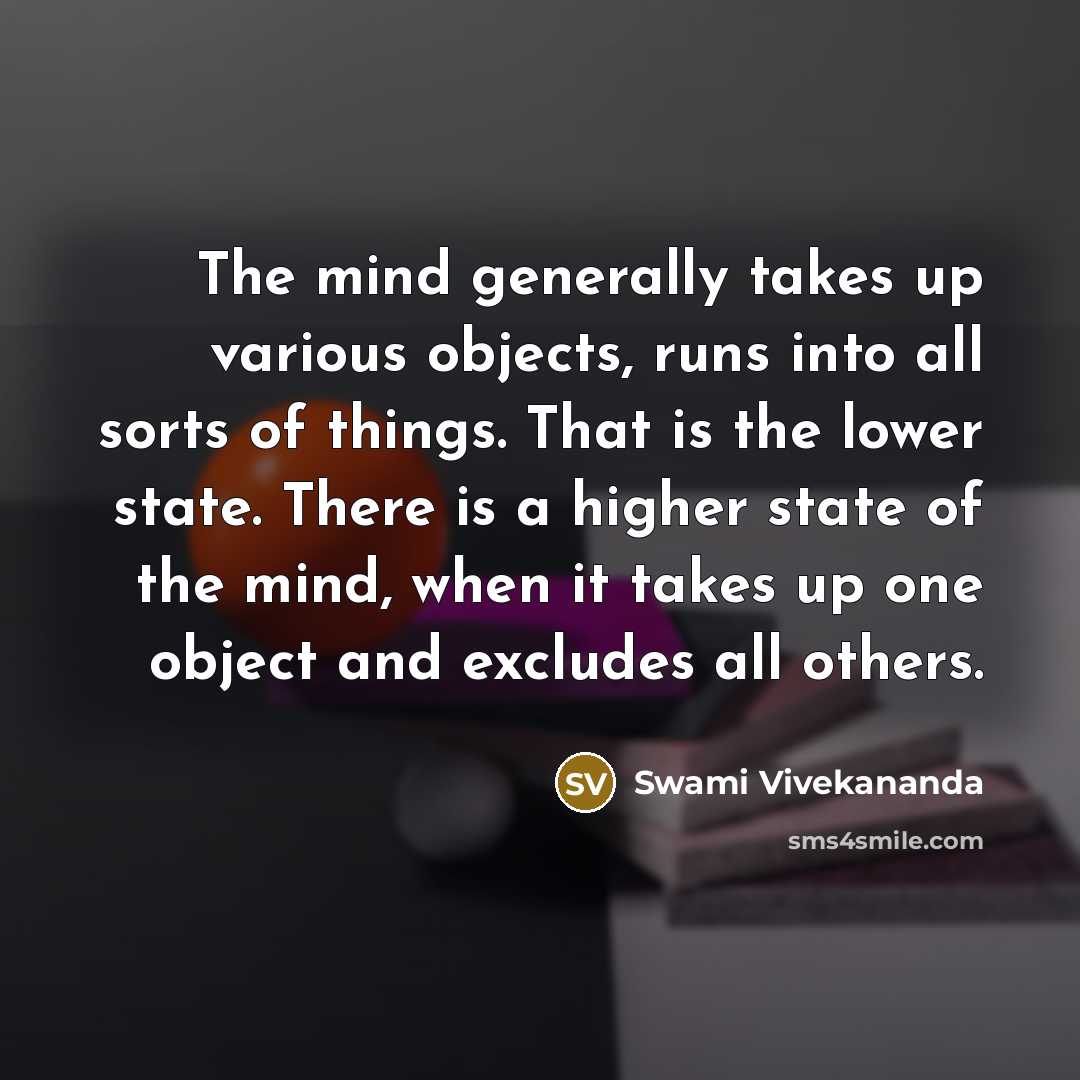“The mind generally takes up various objects, runs into all sorts of things. That is the lower state. There is a higher state of the mind, when it takes up one object and excludes all others.” quote by Swami Vivekananda
