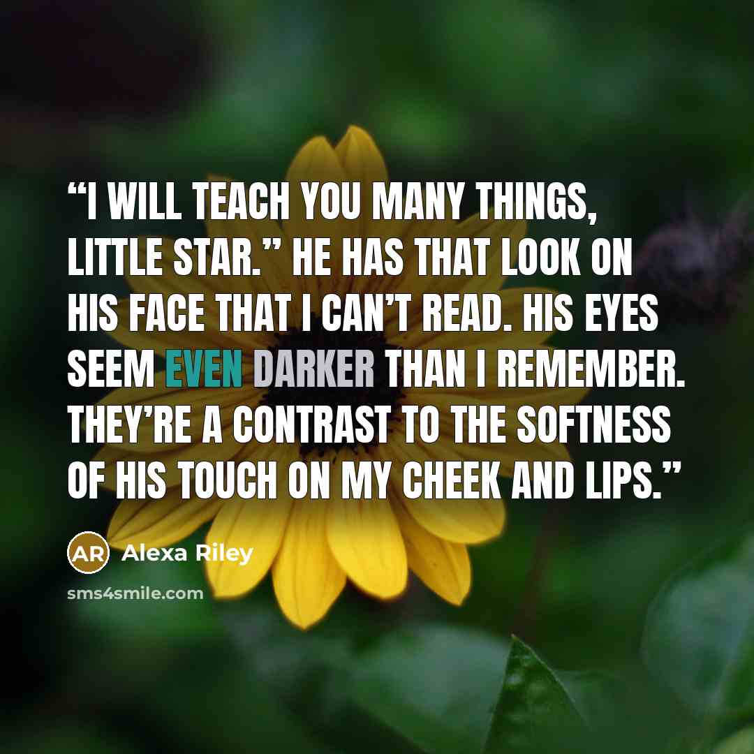 “I will teach you many things, little star.” He has that look on his face that I can’t read. His eyes seem even darker than I remember. They’re a contrast to the softness of his touch on my cheek and lips.” quote by Alexa Riley