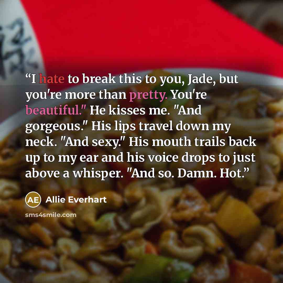 “I hate to break this to you, Jade, but you're more than pretty. You're beautiful." He kisses me. "And gorgeous." His lips travel down my neck. "And sexy." His mouth trails back up to my ear and his voice drops to just above a whisper. "And so. Damn. Hot.” quote by Allie Everhart