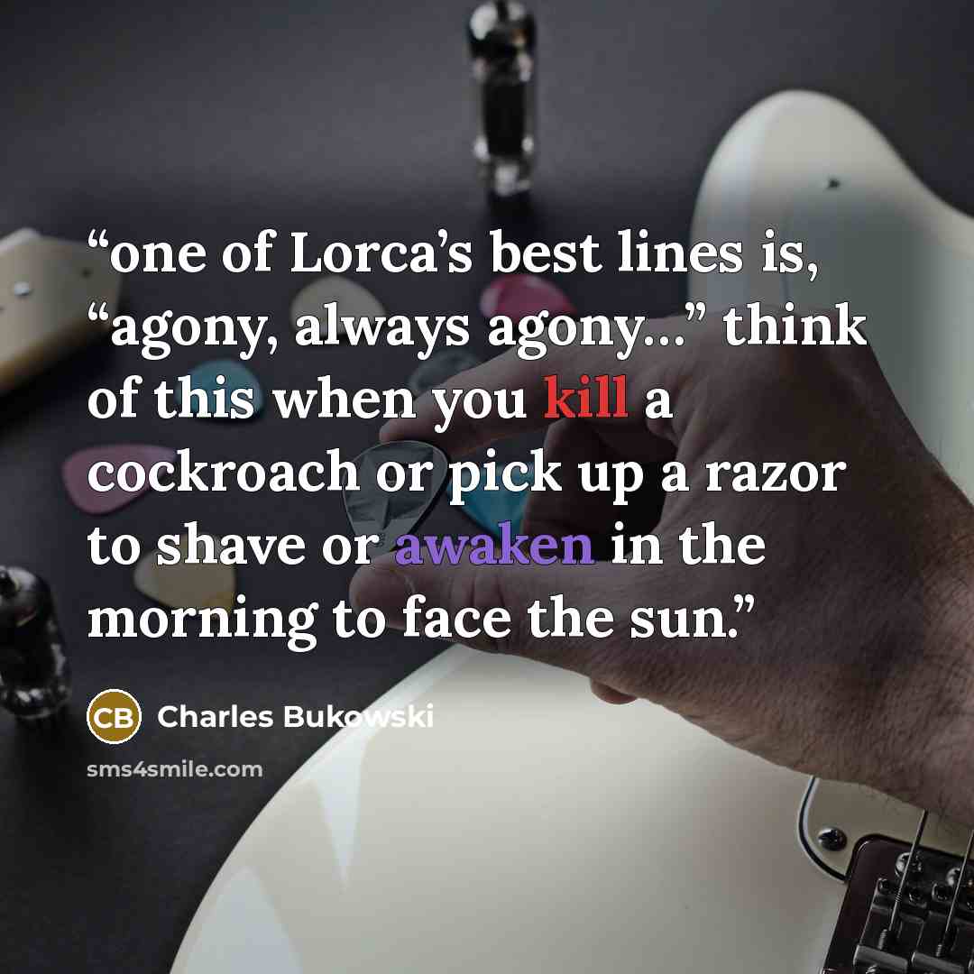 “one of Lorca’s best lines is, “agony, always agony…” think of this when you kill a cockroach or pick up a razor to shave or awaken in the morning to face the sun.” quote by Charles Bukowski