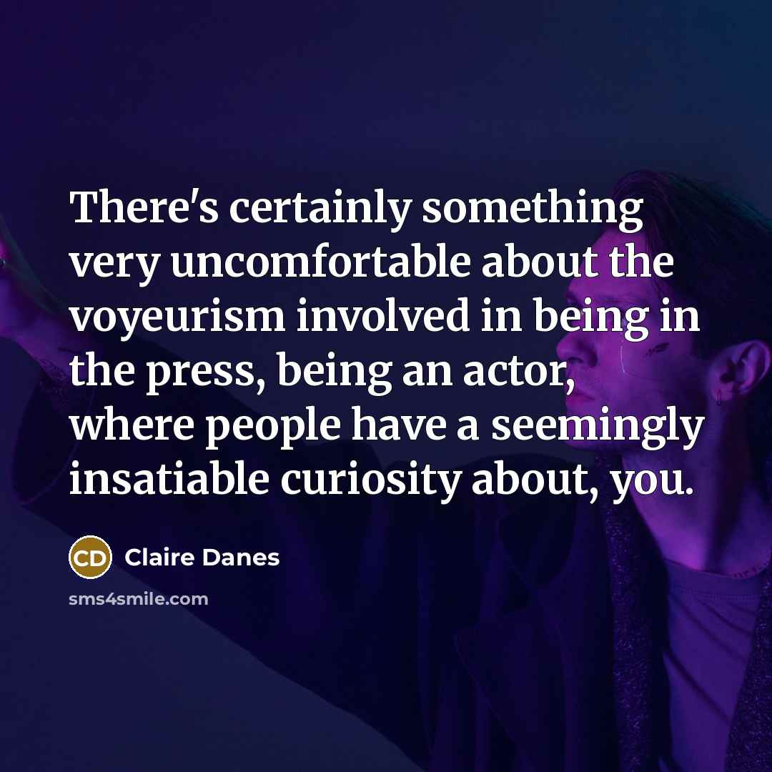 “There's certainly something very uncomfortable about the voyeurism involved in being in the press, being an actor, where people have a seemingly insatiable curiosity about, you.” quote by Claire Danes