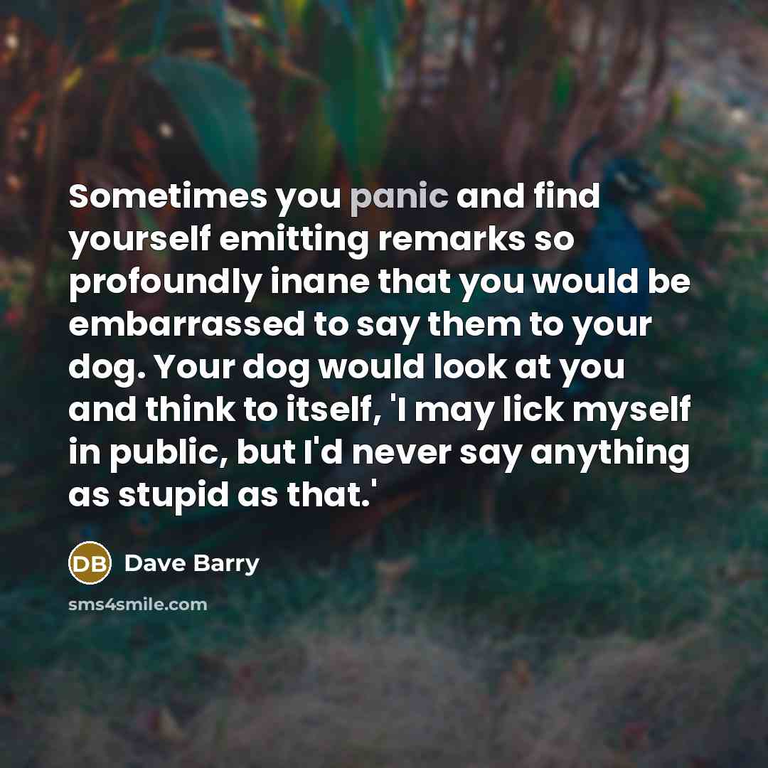 “Sometimes you panic and find yourself emitting remarks so profoundly inane that you would be embarrassed to say them to your dog. Your dog would look at you and think to itself, 'I may lick myself in public, but I'd never say anything as stupid as that.'” quote by Dave Barry