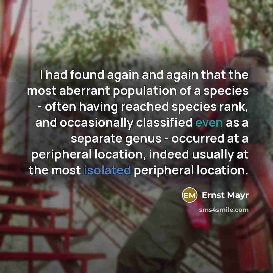 “I had found again and again that the most aberrant population of a species - often having reached species rank, and occasionally classified even as a separate genus - occurred at a peripheral location, indeed usually at the most isolated peripheral location.” quote by Ernst Mayr