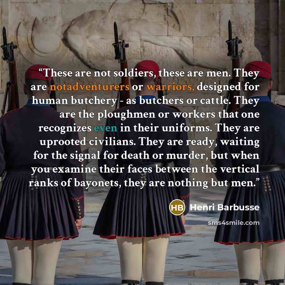 “These are not soldiers, these are men. They are notadventurers or warriors, designed for human butchery - as butchers or cattle. They are the ploughmen or workers that one recognizes even in their uniforms. They are uprooted civilians. They are ready, waiting for the signal for death or murder…” quote by Henri Barbusse