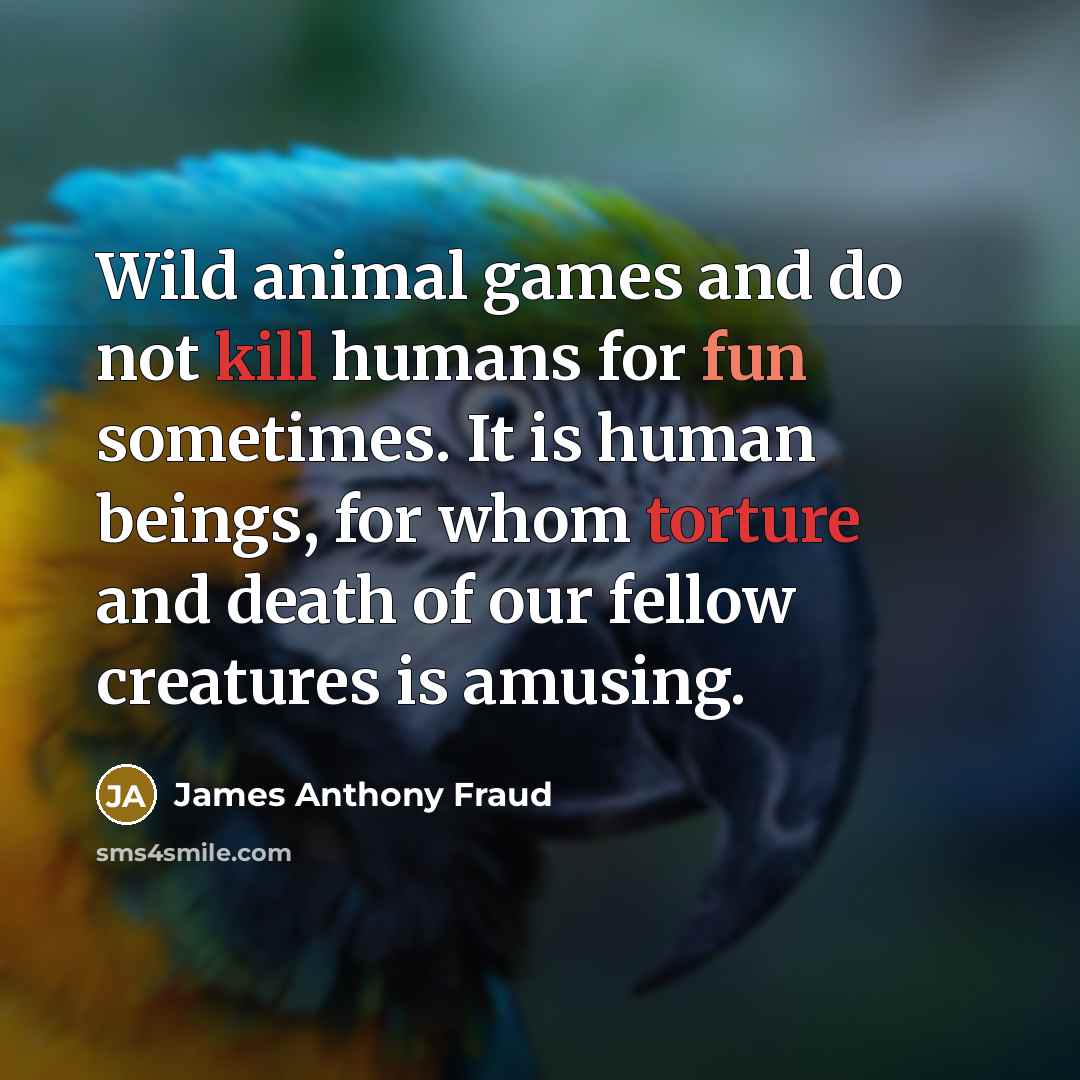 “Wild animal games and do not kill humans for fun sometimes. It is human beings, for whom torture and death of our fellow creatures is amusing.” quote by James Anthony Fraud