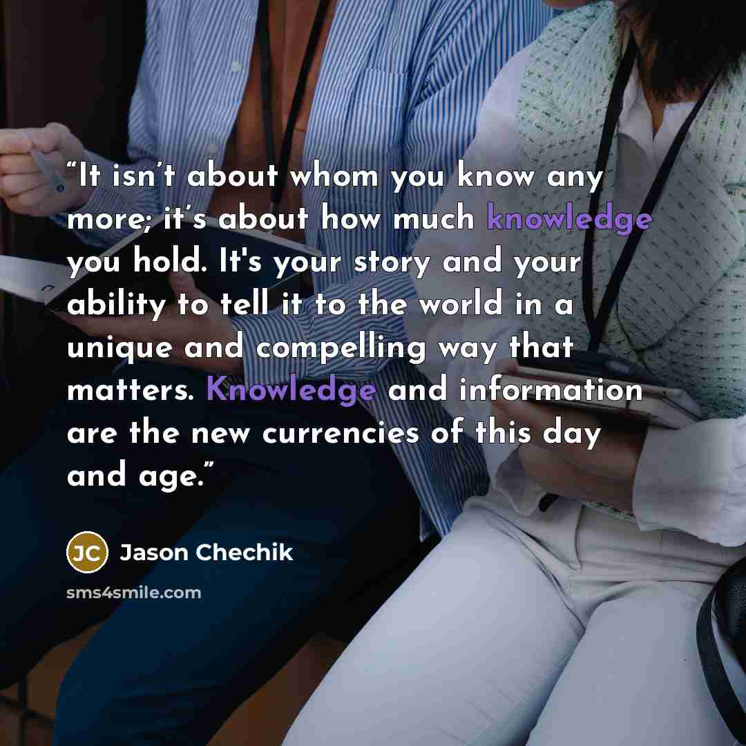 “It isn’t about whom you know any more; it’s about how much knowledge you hold. It's your story and your ability to tell it to the world in a unique and compelling way that matters. Knowledge and information are the new currencies of this day and age.” quote by Jason Chechik